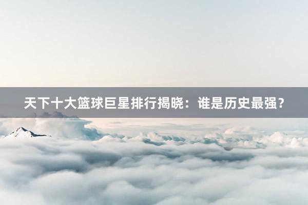 天下十大篮球巨星排行揭晓：谁是历史最强？